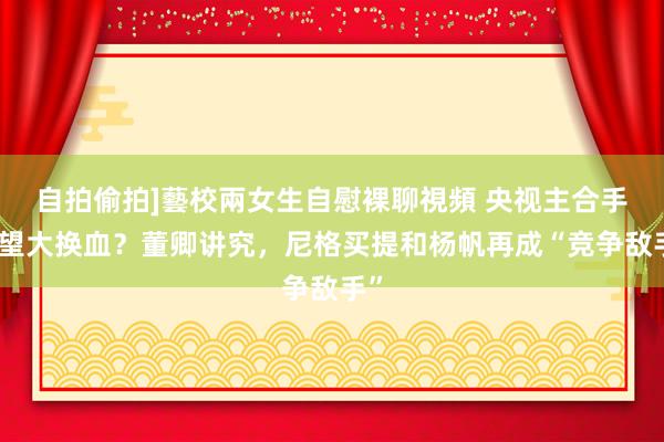 自拍偷拍]藝校兩女生自慰裸聊視頻 央视主合手威望大换血？董卿讲究，尼格买提和杨帆再成“竞争敌手”