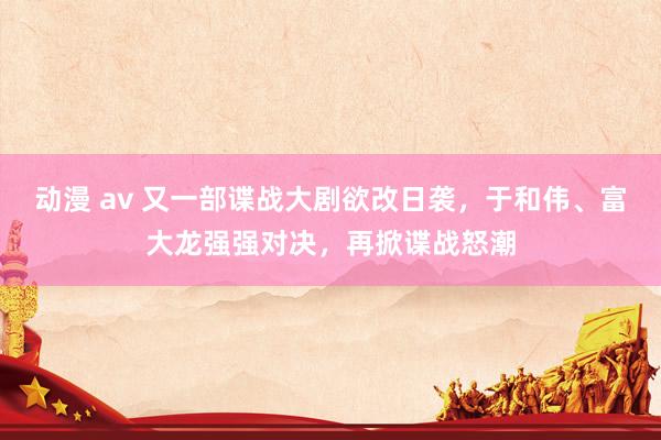 动漫 av 又一部谍战大剧欲改日袭，于和伟、富大龙强强对决，再掀谍战怒潮