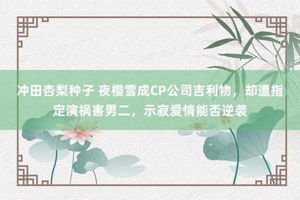 冲田杏梨种子 夜樱雪成CP公司吉利物，却遭指定演祸害男二，示寂爱情能否逆袭