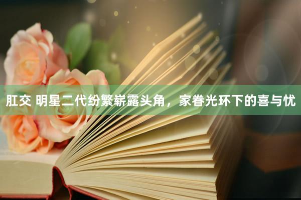 肛交 明星二代纷繁崭露头角，家眷光环下的喜与忧