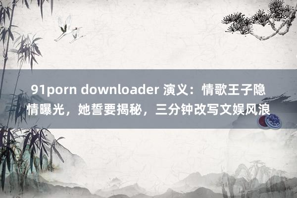 91porn downloader 演义：情歌王子隐情曝光，她誓要揭秘，三分钟改写文娱风浪