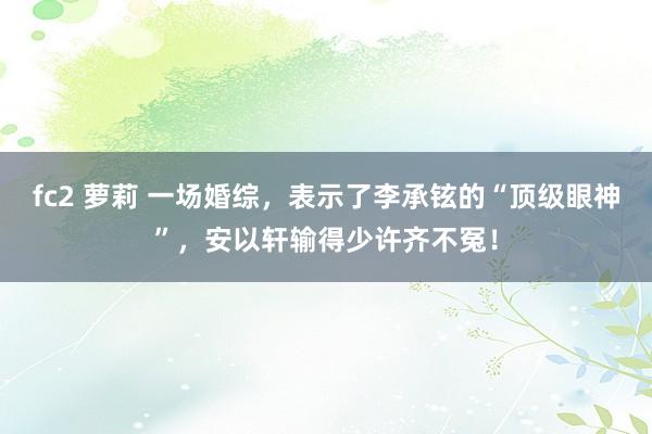 fc2 萝莉 一场婚综，表示了李承铉的“顶级眼神”，安以轩输得少许齐不冤！