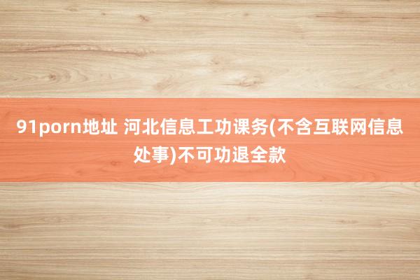 91porn地址 河北信息工功课务(不含互联网信息处事)不可功退全款