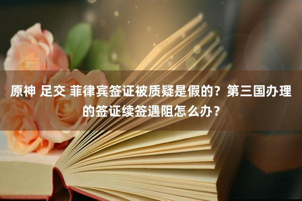 原神 足交 菲律宾签证被质疑是假的？第三国办理的签证续签遇阻怎么办？