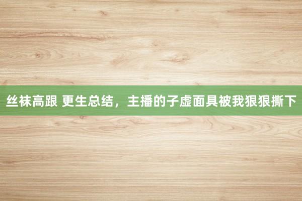 丝袜高跟 更生总结，主播的子虚面具被我狠狠撕下