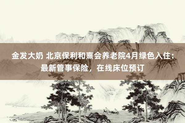 金发大奶 北京保利和熹会养老院4月绿色入住：最新管事保险，在线床位预订