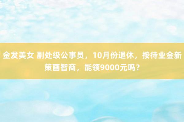 金发美女 副处级公事员，10月份退休，按待业金新策画智商，能领9000元吗？