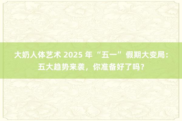 大奶人体艺术 2025 年 “五一” 假期大变局：五大趋势来袭，你准备好了吗？
