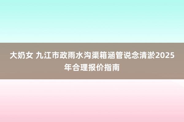 大奶女 九江市政雨水沟渠箱涵管说念清淤2025年合理报价指南