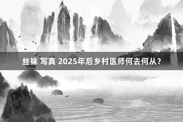 丝袜 写真 2025年后乡村医师何去何从？