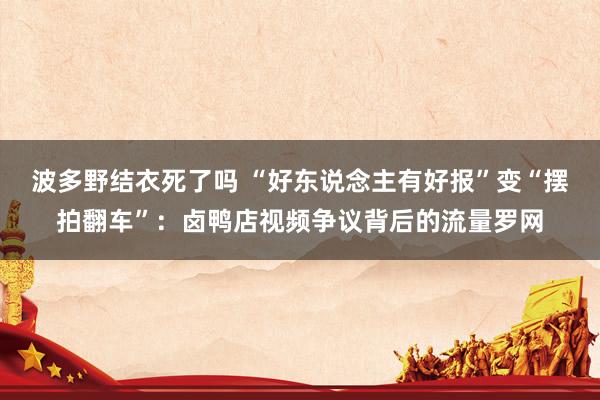 波多野结衣死了吗 “好东说念主有好报”变“摆拍翻车”：卤鸭店视频争议背后的流量罗网
