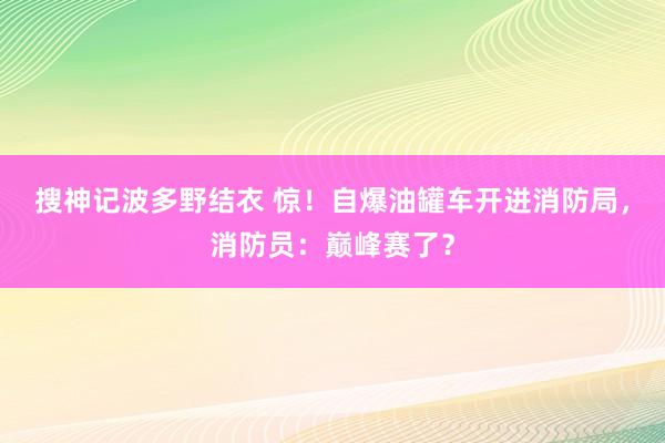 搜神记波多野结衣 惊！自爆油罐车开进消防局，消防员：巅峰赛了？