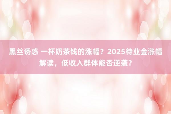 黑丝诱惑 一杯奶茶钱的涨幅？2025待业金涨幅解读，低收入群体能否逆袭？