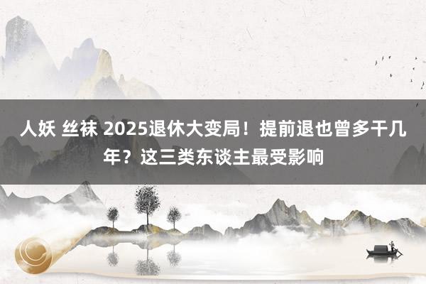 人妖 丝袜 2025退休大变局！提前退也曾多干几年？这三类东谈主最受影响