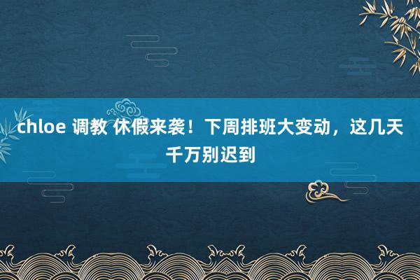 chloe 调教 休假来袭！下周排班大变动，这几天千万别迟到