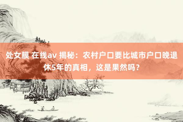 处女膜 在线av 揭秘：农村户口要比城市户口晚退休5年的真相，这是果然吗？