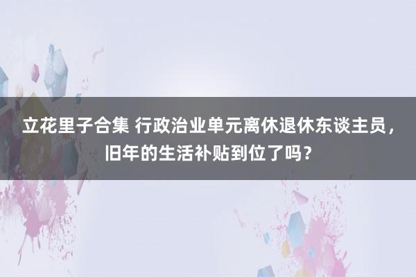 立花里子合集 行政治业单元离休退休东谈主员，旧年的生活补贴到位了吗？