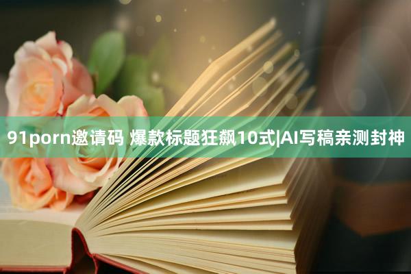 91porn邀请码 爆款标题狂飙10式|AI写稿亲测封神