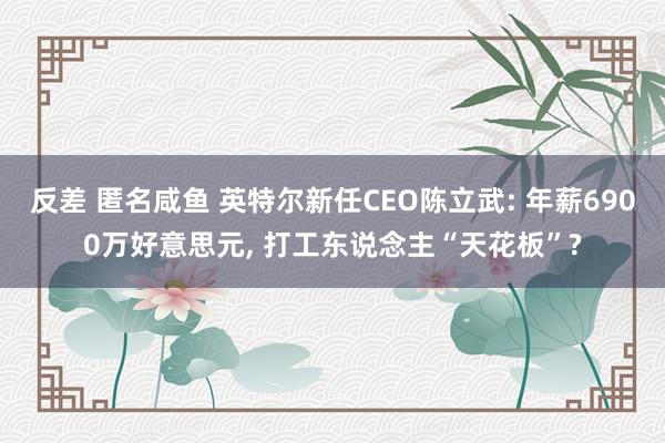 反差 匿名咸鱼 英特尔新任CEO陈立武: 年薪6900万好意思元, 打工东说念主“天花板”?
