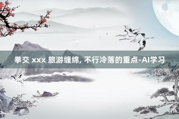 拳交 xxx 旅游缠绵, 不行冷落的重点-AI学习