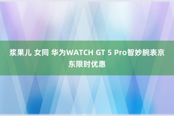 浆果儿 女同 华为WATCH GT 5 Pro智妙腕表京东限时优惠