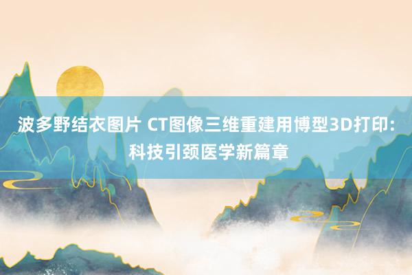 波多野结衣图片 CT图像三维重建用博型3D打印: 科技引颈医学新篇章