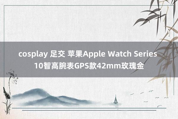 cosplay 足交 苹果Apple Watch Series 10智高腕表GPS款42mm玫瑰金
