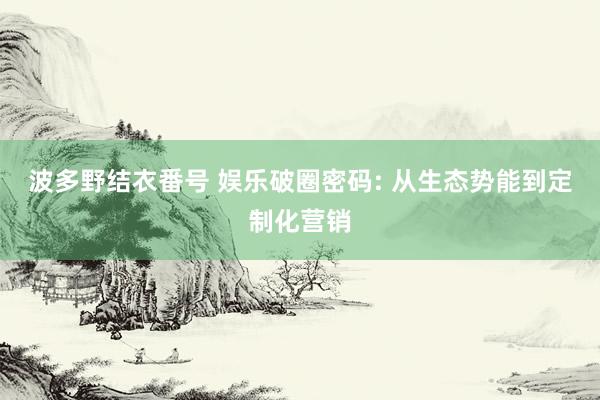 波多野结衣番号 娱乐破圈密码: 从生态势能到定制化营销
