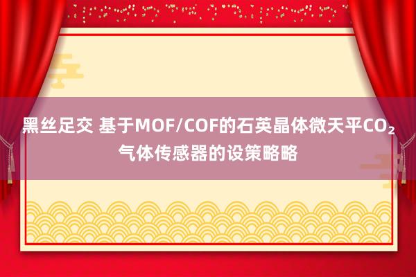 黑丝足交 基于MOF/COF的石英晶体微天平CO₂气体传感器的设策略略