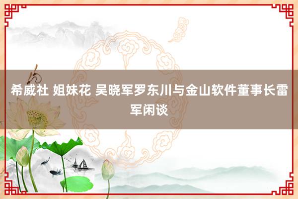 希威社 姐妹花 吴晓军罗东川与金山软件董事长雷军闲谈