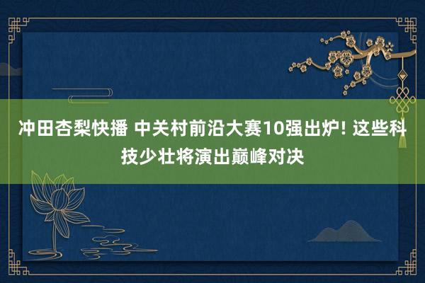 冲田杏梨快播 中关村前沿大赛10强出炉! 这些科技少壮将演出巅峰对决