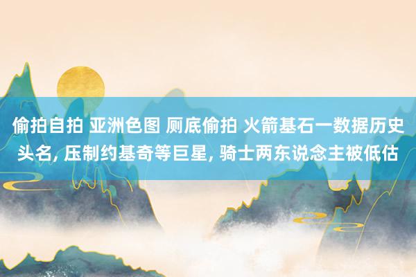 偷拍自拍 亚洲色图 厕底偷拍 火箭基石一数据历史头名, 压制约基奇等巨星, 骑士两东说念主被低估