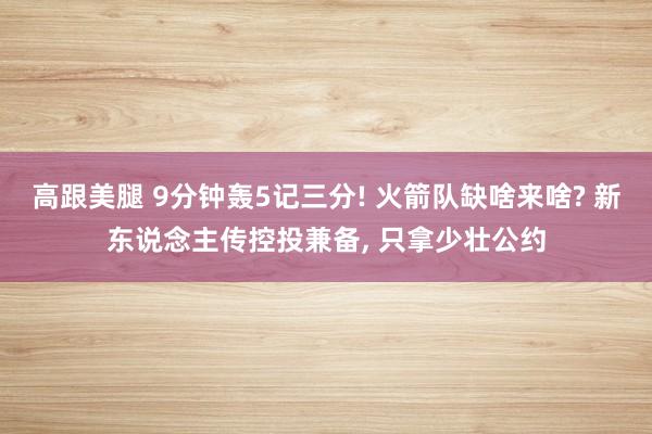 高跟美腿 9分钟轰5记三分! 火箭队缺啥来啥? 新东说念主传控投兼备, 只拿少壮公约