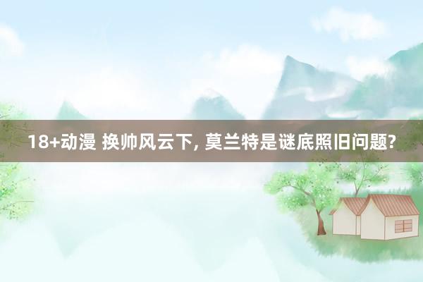 18+动漫 换帅风云下, 莫兰特是谜底照旧问题?