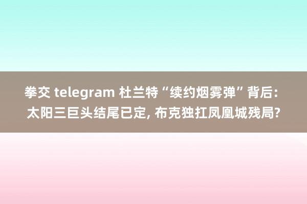 拳交 telegram 杜兰特“续约烟雾弹”背后: 太阳三巨头结尾已定, 布克独扛凤凰城残局?