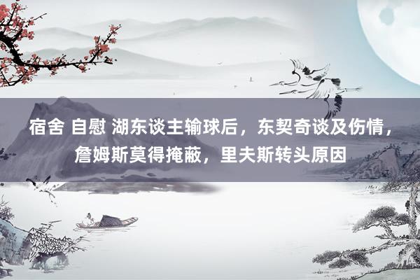 宿舍 自慰 湖东谈主输球后，东契奇谈及伤情，詹姆斯莫得掩蔽，里夫斯转头原因
