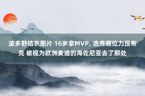 波多野结衣图片 16岁拿MVP, 选秀顺位力压布克 被视为欧洲麦迪的海佐尼亚去了那处