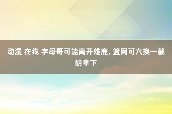 动漫 在线 字母哥可能离开雄鹿, 篮网可六换一截胡拿下