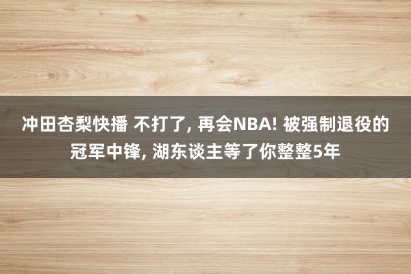 冲田杏梨快播 不打了, 再会NBA! 被强制退役的冠军中锋, 湖东谈主等了你整整5年