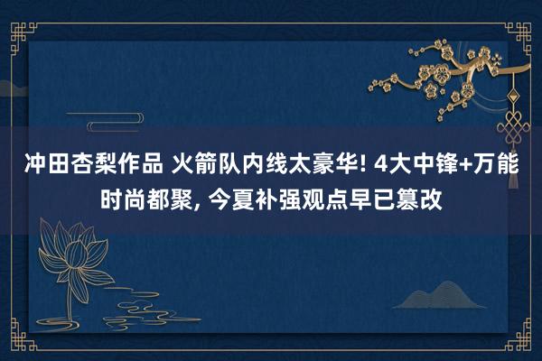 冲田杏梨作品 火箭队内线太豪华! 4大中锋+万能时尚都聚, 今夏补强观点早已篡改