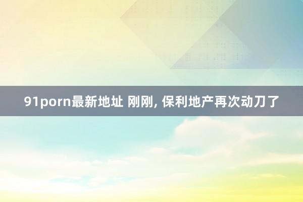91porn最新地址 刚刚, 保利地产再次动刀了
