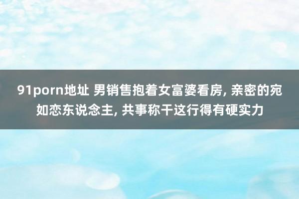 91porn地址 男销售抱着女富婆看房, 亲密的宛如恋东说念主, 共事称干这行得有硬实力