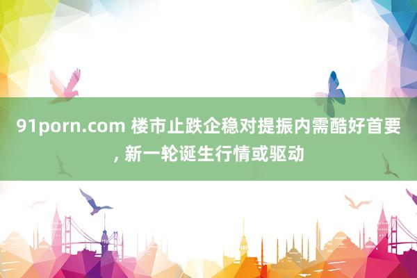 91porn.com 楼市止跌企稳对提振内需酷好首要, 新一轮诞生行情或驱动
