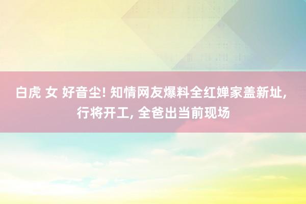 白虎 女 好音尘! 知情网友爆料全红婵家盖新址, 行将开工, 全爸出当前现场