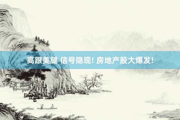 高跟美腿 信号隐现! 房地产股大爆发!