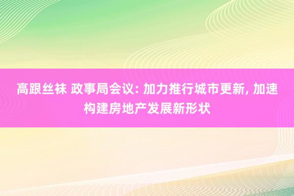 高跟丝袜 政事局会议: 加力推行城市更新, 加速构建房地产发展新形状