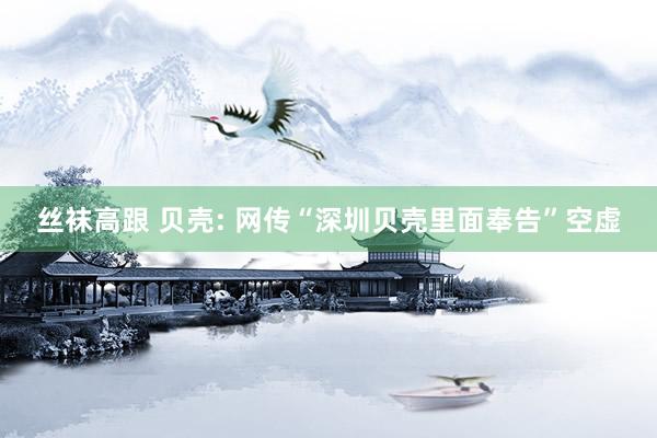 丝袜高跟 贝壳: 网传“深圳贝壳里面奉告”空虚
