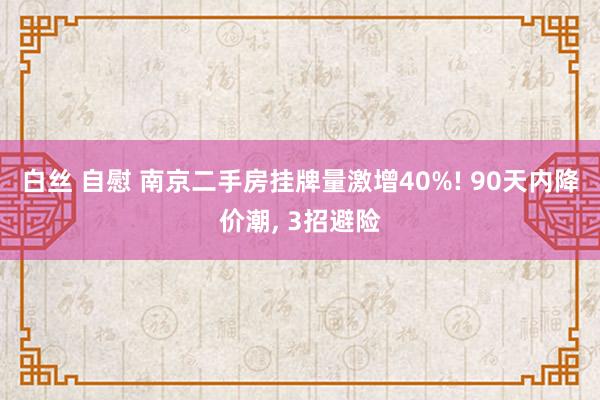 白丝 自慰 南京二手房挂牌量激增40%! 90天内降价潮, 3招避险