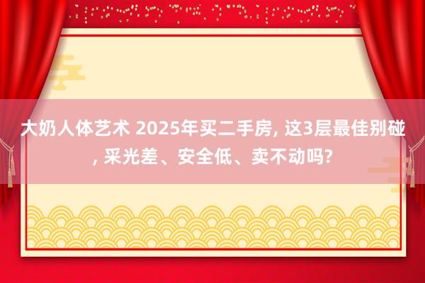 大奶人体艺术 2025年买二手房, 这3层最佳别碰, 采光差、安全低、卖不动吗?