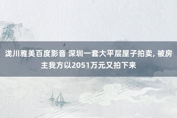 泷川雅美百度影音 深圳一套大平层屋子拍卖, 被房主我方以2051万元又拍下来
